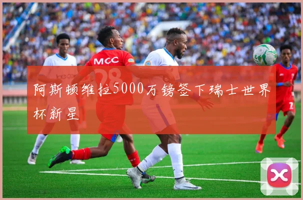 阿斯顿维拉5000万镑签下瑞士世界杯新星