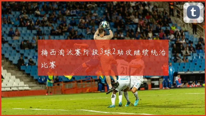 梅西淘汰赛阶段3球2助攻继续统治比赛